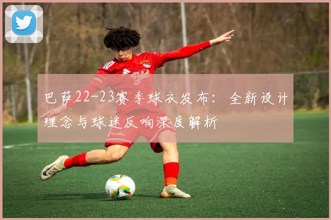 巴萨22-23赛季球衣发布：全新设计理念与球迷反响深度解析