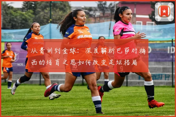 从青训到金球：深度解析巴萨对梅西的培育之恩如何改变足坛格局