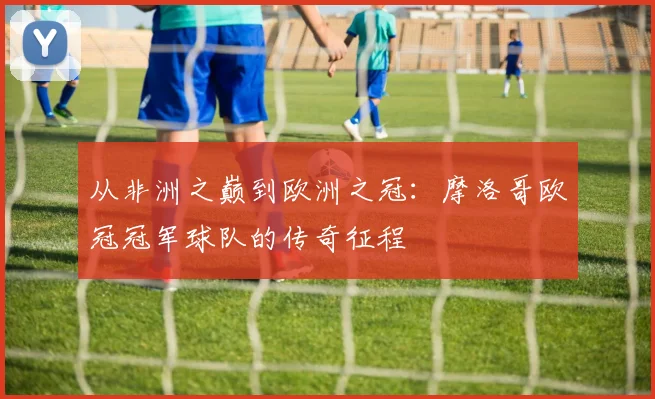 从非洲之巅到欧洲之冠：摩洛哥欧冠冠军球队的传奇征程