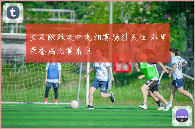 女足欧冠奖杯亮相赛场引关注 冠军荣誉成比赛看点