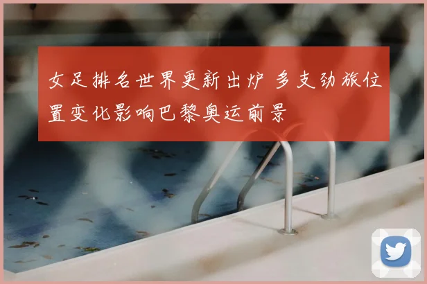 女足排名世界更新出炉 多支劲旅位置变化影响巴黎奥运前景