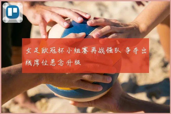 女足欧冠杯小组赛再战强队 争夺出线席位悬念升级