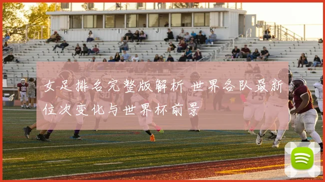 女足排名完整版解析 世界各队最新位次变化与世界杯前景