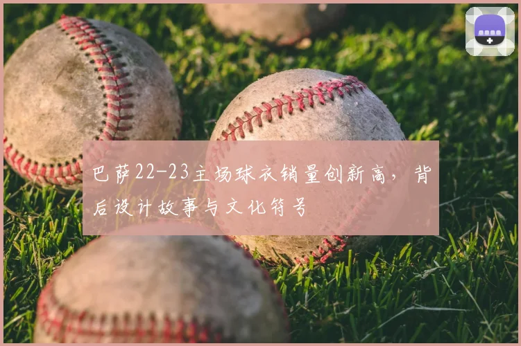 巴萨22-23主场球衣销量创新高，背后设计故事与文化符号
