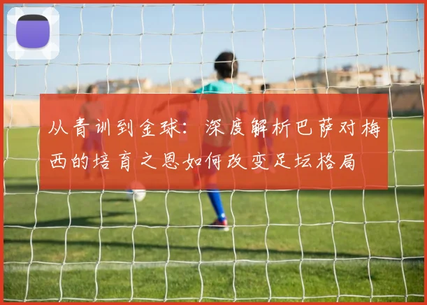 从青训到金球：深度解析巴萨对梅西的培育之恩如何改变足坛格局